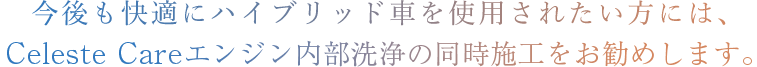 今後もより快適にハイブリッド車をご使用される方は 是非ともセレストケアエンジン内部洗浄の同時施工をお勧めします。